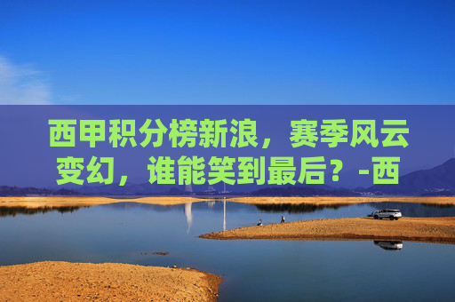 西甲积分榜新浪，赛季风云变幻，谁能笑到最后？-西甲积分榜新浪网