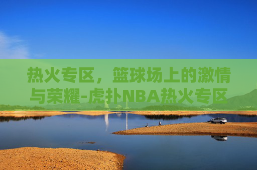 热火专区，篮球场上的激情与荣耀-虎扑NBA热火专区