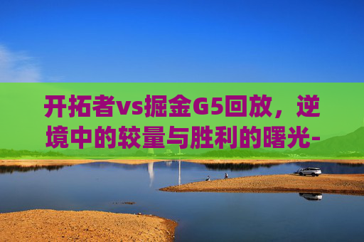 开拓者vs掘金G5回放，逆境中的较量与胜利的曙光-开拓者vs掘金g1回放