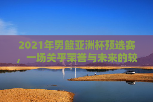2021年男篮亚洲杯预选赛，一场关乎荣誉与未来的较量-2021年男篮亚洲杯预选赛中国队赛程