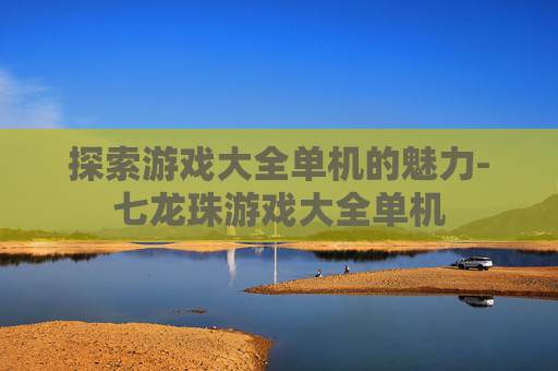 探索游戏大全单机的魅力-七龙珠游戏大全单机