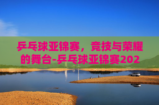 乒乓球亚锦赛，竞技与荣耀的舞台-乒乓球亚锦赛2025