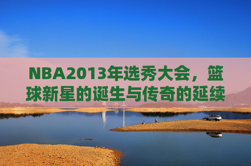 NBA2013年选秀大会，篮球新星的诞生与传奇的延续-nba 2013年选秀