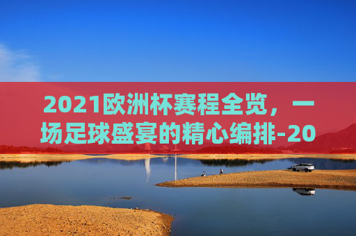 2021欧洲杯赛程全览，一场足球盛宴的精心编排-2021欧洲杯赛程2020赛程表