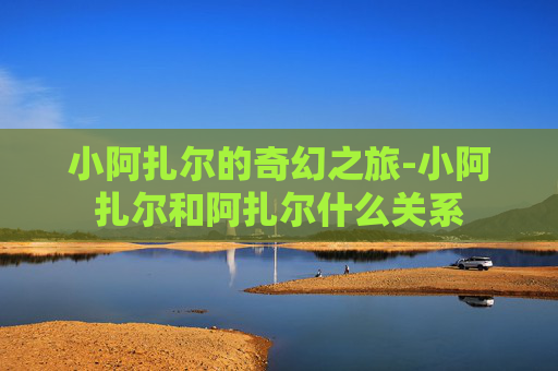 小阿扎尔的奇幻之旅-小阿扎尔和阿扎尔什么关系
