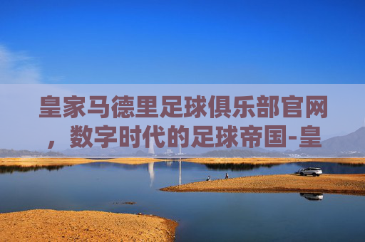 皇家马德里足球俱乐部官网，数字时代的足球帝国-皇家马德里球队简介