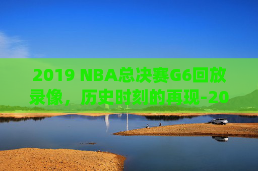 2019 NBA总决赛G6回放录像，历史时刻的再现-2019nba总决赛g5全场回放