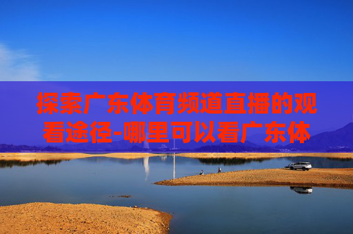 探索广东体育频道直播的观看途径-哪里可以看广东体育频道直播回放