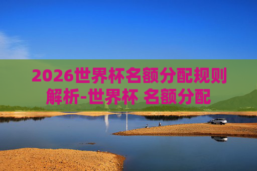 2026世界杯名额分配规则解析-世界杯 名额分配