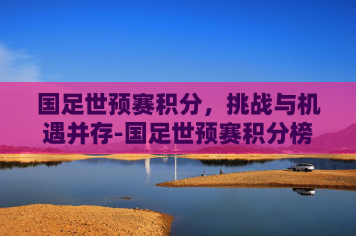 国足世预赛积分，挑战与机遇并存-国足世预赛积分榜