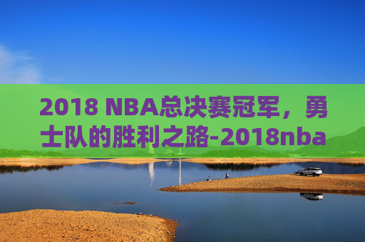 2018 NBA总决赛冠军，勇士队的胜利之路-2018nba总决赛全程视频观看回顾