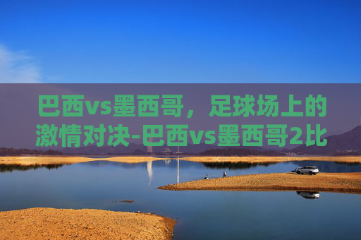 巴西vs墨西哥，足球场上的激情对决-巴西vs墨西哥2比0完胜