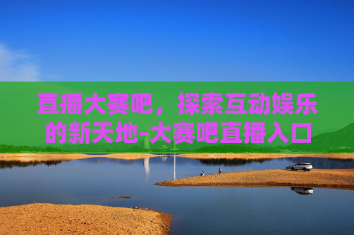 直播大赛吧，探索互动娱乐的新天地-大赛吧直播入口官网