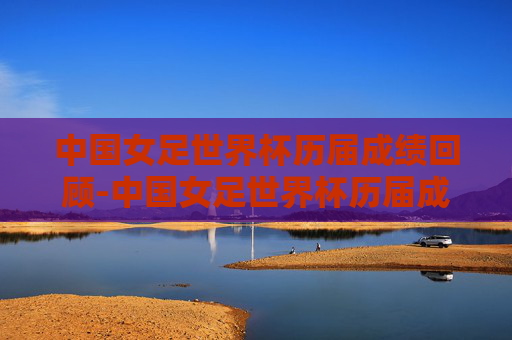 中国女足世界杯历届成绩回顾-中国女足世界杯历届成绩表
