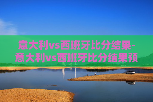 意大利vs西班牙比分结果-意大利vs西班牙比分结果预测