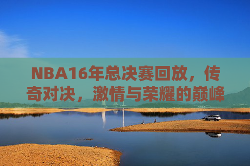 NBA16年总决赛回放，传奇对决，激情与荣耀的巅峰之战-16年nba总决赛回放视频