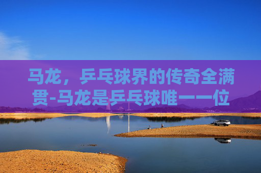 马龙，乒乓球界的传奇全满贯-马龙是乒乓球唯一一位全满贯选手吗
