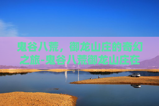 鬼谷八荒，御龙山庄的奇幻之旅-鬼谷八荒御龙山庄在哪里