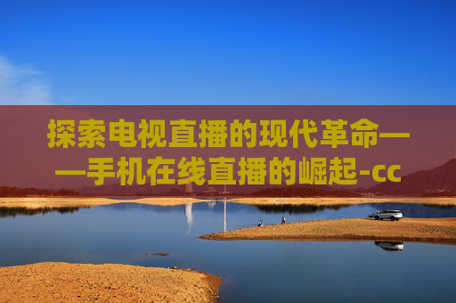 探索电视直播的现代革命——手机在线直播的崛起-cctv5直播手机在线直播观看