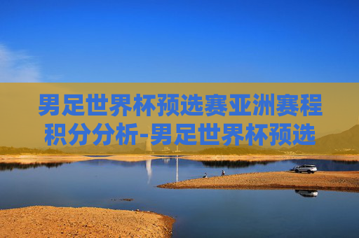 男足世界杯预选赛亚洲赛程积分分析-男足世界杯预选赛亚洲赛程12强积分