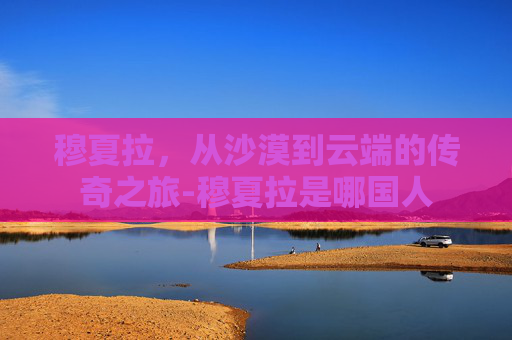 穆夏拉，从沙漠到云端的传奇之旅-穆夏拉是哪国人