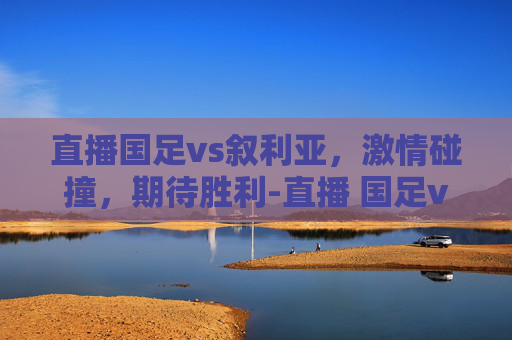 直播国足vs叙利亚，激情碰撞，期待胜利-直播 国足vs叙利亚比赛