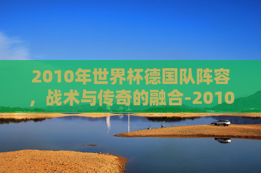 2010年世界杯德国队阵容，战术与传奇的融合-2010世界杯德国队战绩