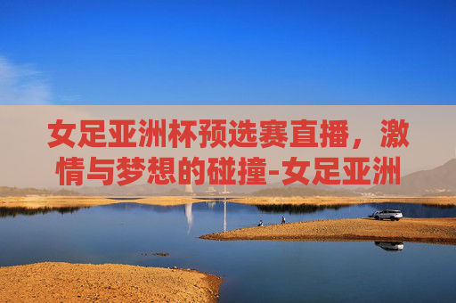 女足亚洲杯预选赛直播，激情与梦想的碰撞-女足亚洲杯预选赛直播时间