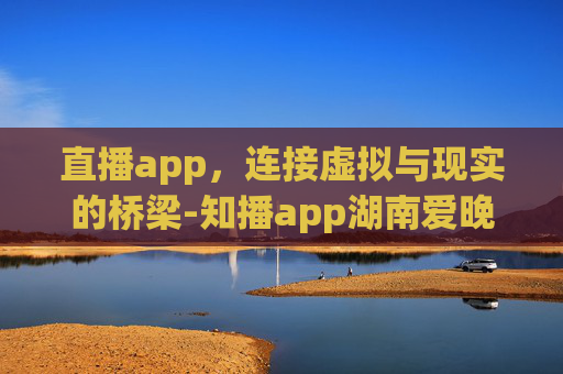 直播app，连接虚拟与现实的桥梁-知播app湖南爱晚频道协舞联盟在线观