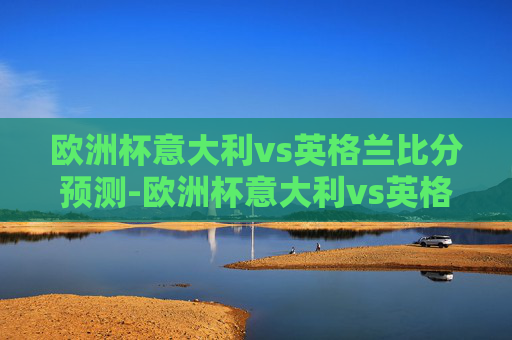 欧洲杯意大利vs英格兰比分预测-欧洲杯意大利vs英格兰比分预测分析