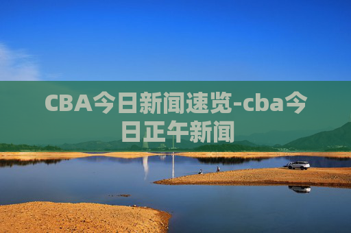 CBA今日新闻速览-cba今日正午新闻
