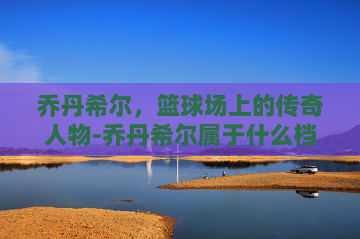 乔丹希尔，篮球场上的传奇人物-乔丹希尔属于什么档次