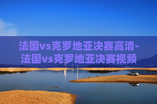法国vs克罗地亚决赛高清-法国vs克罗地亚决赛视频