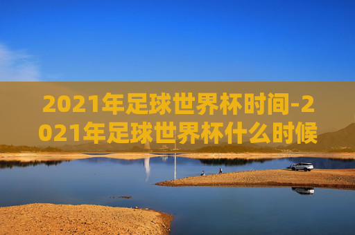 2021年足球世界杯时间-2021年足球世界杯什么时候