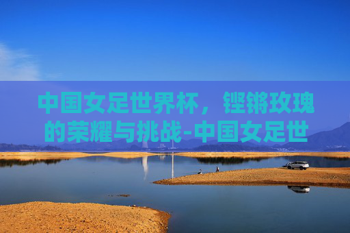 中国女足世界杯，铿锵玫瑰的荣耀与挑战-中国女足世界杯最好的成绩