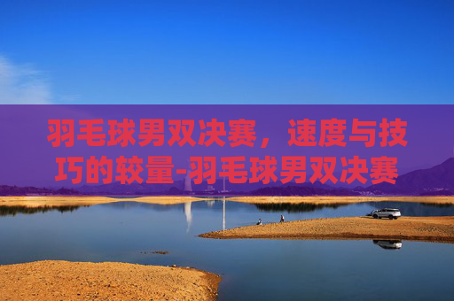 羽毛球男双决赛，速度与技巧的较量-羽毛球男双决赛时间