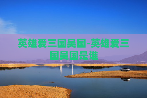英雄爱三国吴国-英雄爱三国吴国是谁
