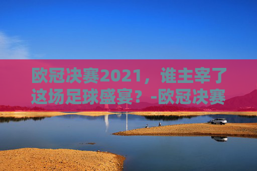 欧冠决赛2021，谁主宰了这场足球盛宴？-欧冠决赛2021决赛谁赢了