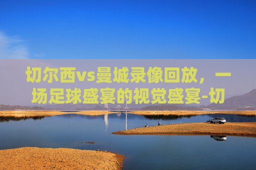 切尔西vs曼城录像回放，一场足球盛宴的视觉盛宴-切尔西vs曼城录像回放2020