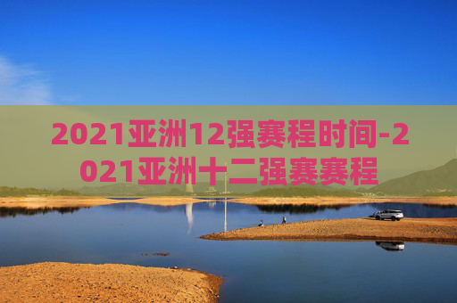 2021亚洲12强赛程时间-2021亚洲十二强赛赛程
