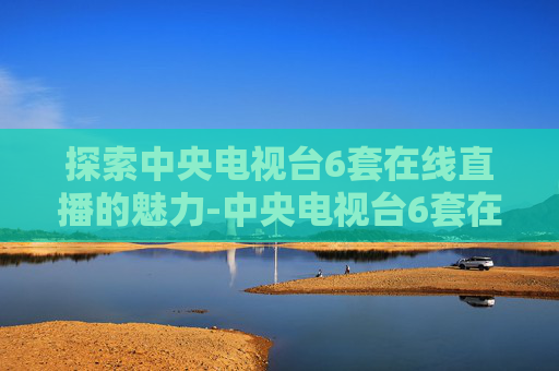 探索中央电视台6套在线直播的魅力-中央电视台6套在线直播高清cctv3