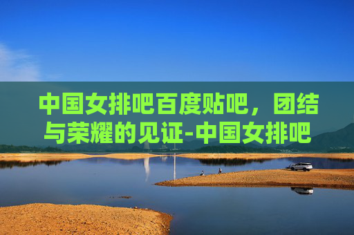 中国女排吧百度贴吧，团结与荣耀的见证-中国女排吧百度贴吧首页