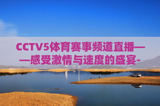 CCTV5体育赛事频道直播——感受激情与速度的盛宴-cctv5体育比赛直播