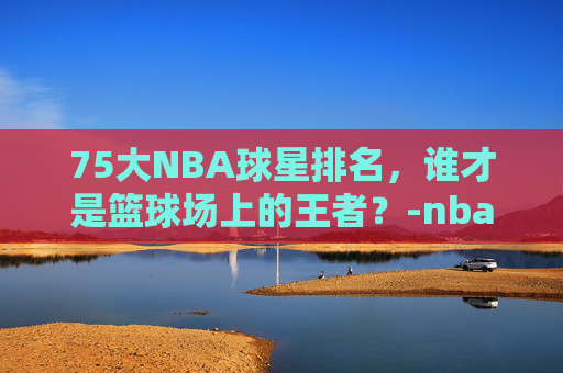 75大NBA球星排名，谁才是篮球场上的王者？-nba75大巨星官方版名单