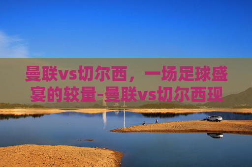 曼联vs切尔西，一场足球盛宴的较量-曼联vs切尔西现场直播