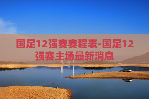 国足12强赛赛程表-国足12强赛主场最新消息