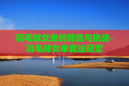 羽毛球女单的辉煌与挑战-羽毛球女单奥运冠军