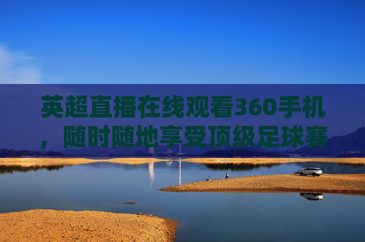 英超直播在线观看360手机，随时随地享受顶级足球赛事-英超在线直播360免费