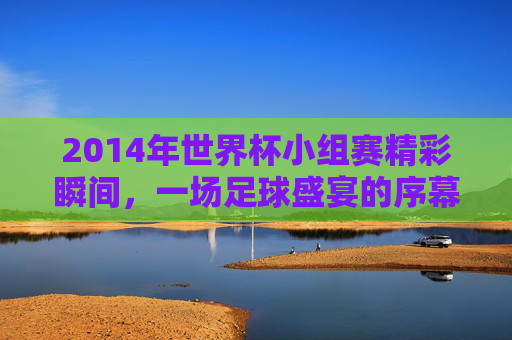 2014年世界杯小组赛精彩瞬间，一场足球盛宴的序幕-2014世界杯赛程结果表比分