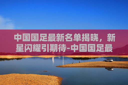 中国国足最新名单揭晓，新星闪耀引期待-中国国足最新名单排名
